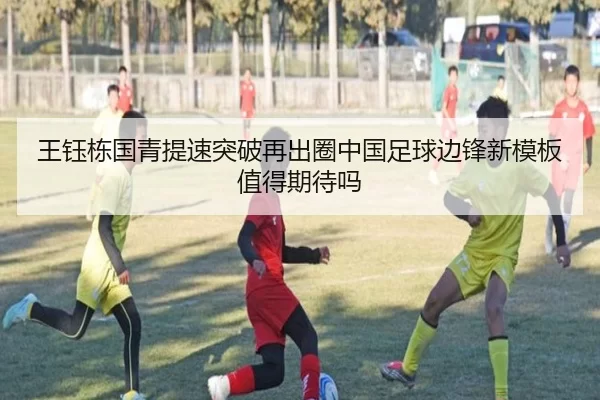 王钰栋国青提速突破再出圈中国足球边锋新模板值得期待吗